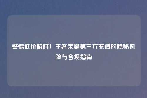 警惕低价陷阱！王者荣耀第三方充值的隐秘风险与合规指南