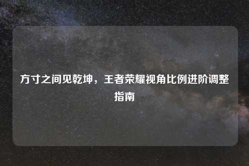方寸之间见乾坤，王者荣耀视角比例进阶调整指南