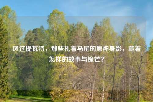 风过提瓦特，那些扎着马尾的原神身影，藏着怎样的故事与锋芒？