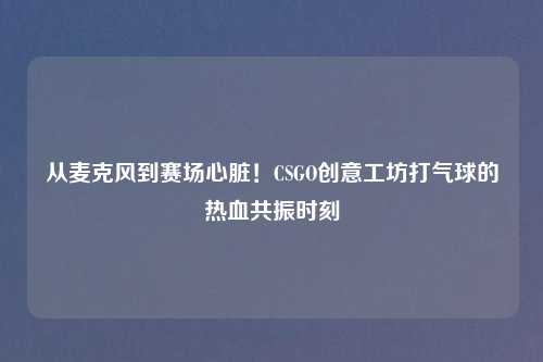 从麦克风到赛场心脏！CSGO创意工坊打气球的热血共振时刻