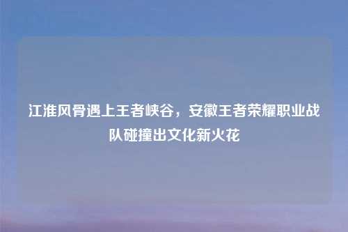 江淮风骨遇上王者峡谷，安徽王者荣耀职业战队碰撞出文化新火花