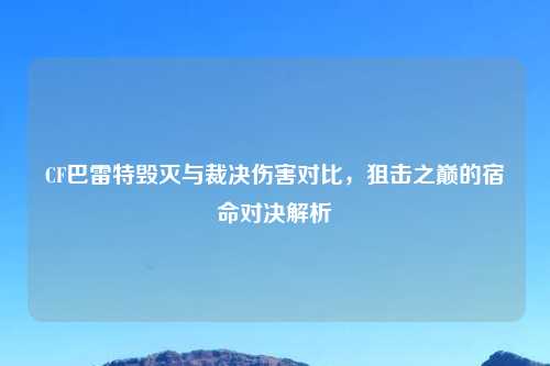 CF巴雷特毁灭与裁决伤害对比，狙击之巅的宿命对决解析