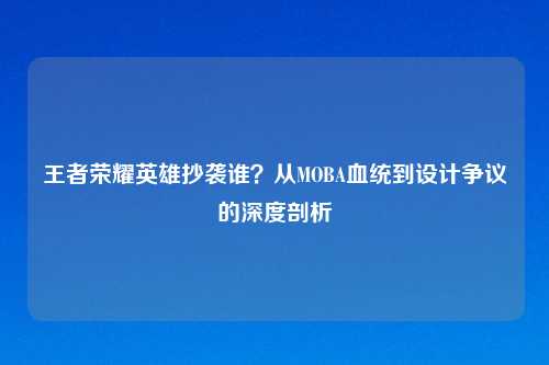 王者荣耀英雄抄袭谁？从MOBA血统到设计争议的深度剖析