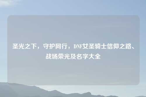 圣光之下，守护同行，DNF女圣骑士信仰之路、战场荣光及名字大全