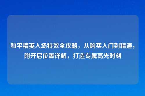 和平精英入场特效全攻略，从购买入门到精通，附开启位置详解，打造专属高光时刻