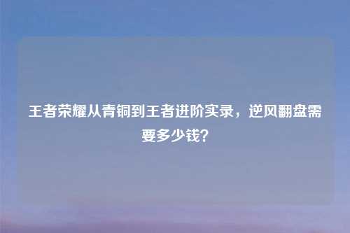 王者荣耀从青铜到王者进阶实录，逆风翻盘需要多少钱？