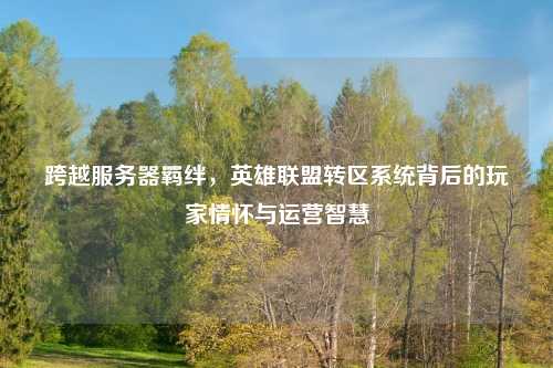 跨越服务器羁绊，英雄联盟转区系统背后的玩家情怀与运营智慧
