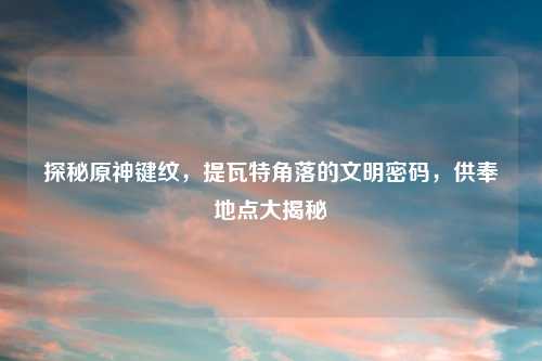 探秘原神键纹，提瓦特角落的文明密码，供奉地点大揭秘