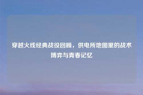 穿越火线经典战役回顾，供电所地图里的战术博弈与青春记忆