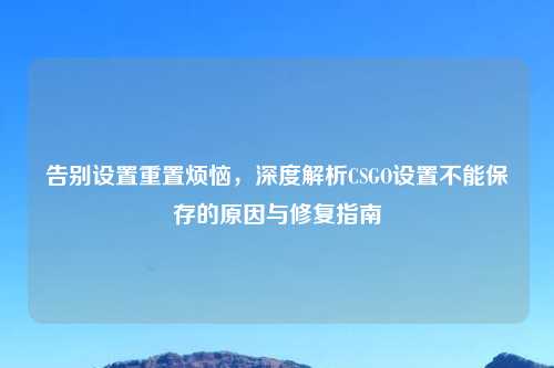 告别设置重置烦恼，深度解析CSGO设置不能保存的原因与修复指南