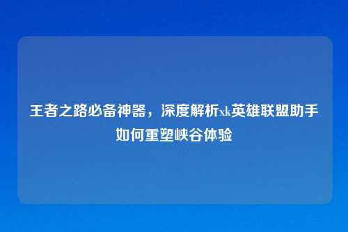 王者之路必备神器，深度解析xk英雄联盟助手如何重塑峡谷体验