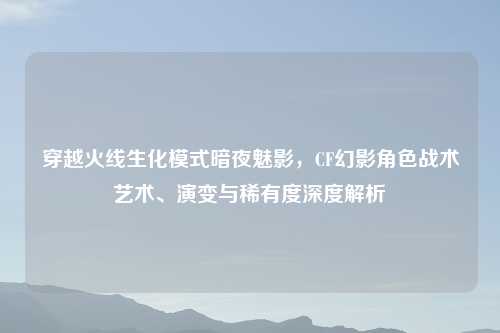 穿越火线生化模式暗夜魅影，CF幻影角色战术艺术、演变与稀有度深度解析