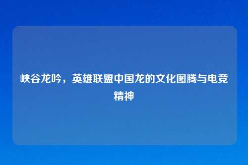 峡谷龙吟，英雄联盟中国龙的文化图腾与电竞精神