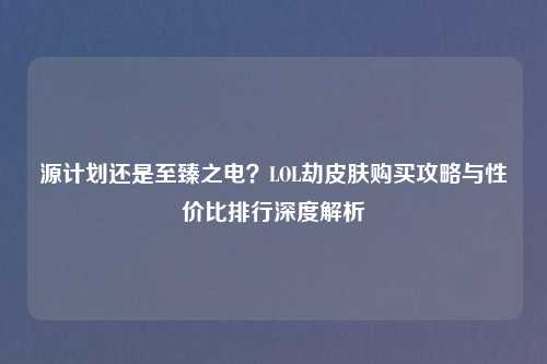源计划还是至臻之电？LOL劫皮肤购买攻略与性价比排行深度解析