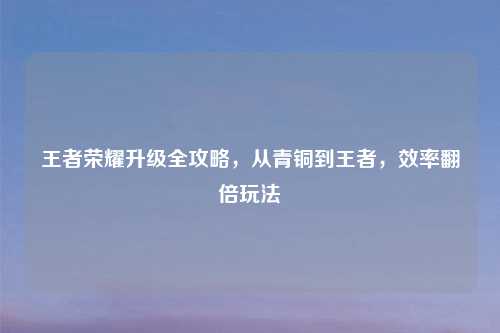 王者荣耀升级全攻略，从青铜到王者，效率翻倍玩法