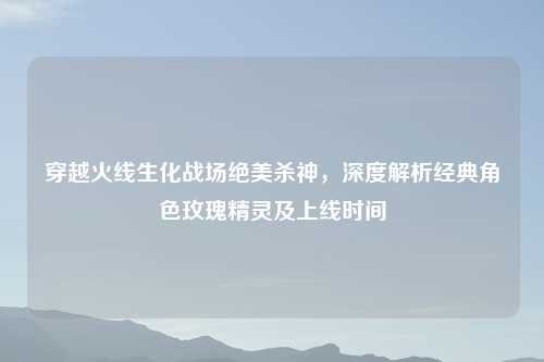 穿越火线生化战场绝美杀神，深度解析经典角色玫瑰精灵及上线时间