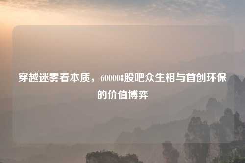 穿越迷雾看本质，600008股吧众生相与首创环保的价值博弈