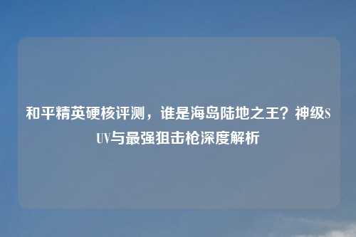 和平精英硬核评测，谁是海岛陆地之王？神级SUV与最强狙击枪深度解析