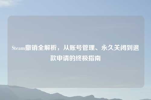Steam撤销全解析，从账号管理、永久关闭到退款申请的终极指南