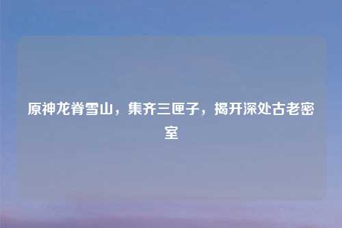 原神龙脊雪山，集齐三匣子，揭开深处古老密室
