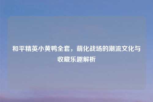 和平精英小黄鸭     ，萌化战场的潮流文化与收藏乐趣解析