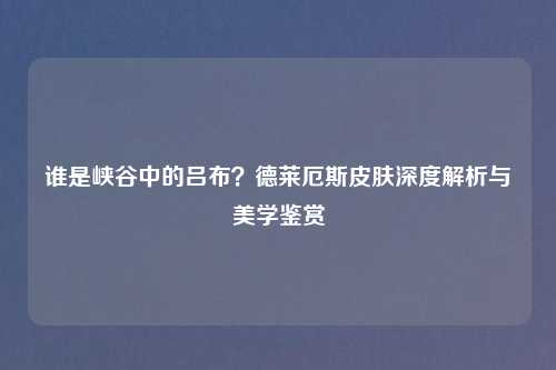 谁是峡谷中的吕布？德莱厄斯皮肤深度解析与美学鉴赏