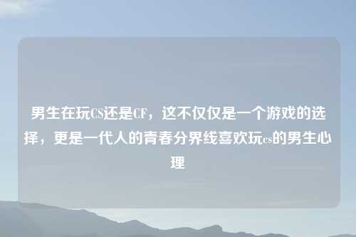 男生在玩CS还是CF，这不仅仅是一个游戏的选择，更是一代人的青春分界线喜欢玩cs的男生心理