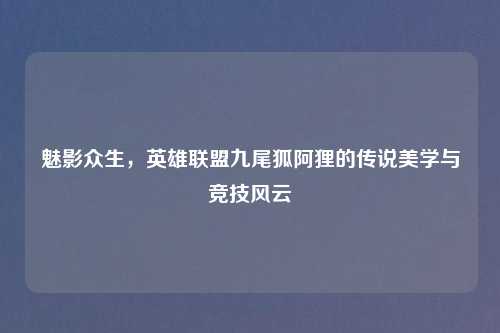 魅影众生，英雄联盟九尾狐阿狸的传说美学与竞技风云