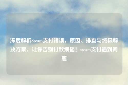 深度解析Steam支付错误，原因、排查与终极解决方案，让你告别付款烦恼！steam支付遇到问题