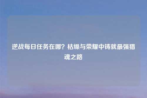 逆战每日任务在哪？枯燥与荣耀中铸就最强猎魂之路