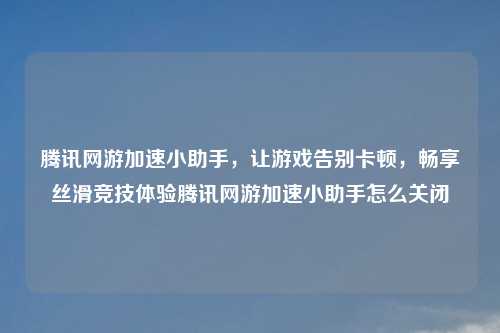腾讯网游加速小助手，让游戏告别卡顿，畅享丝滑竞技体验腾讯网游加速小助手怎么关闭