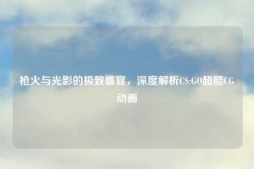 枪火与光影的极致盛宴，深度解析CS:GO超酷CG动画