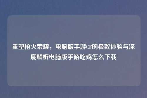 重塑枪火荣耀，电脑版手游CF的极致体验与深度解析电脑版手游吃鸡怎么下载