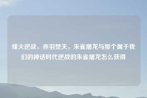 烽火逆战，赤羽焚天，朱雀屠龙与那个属于我们的神话时代逆战的朱雀屠龙怎么获得