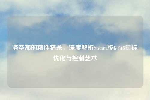 洛圣都的精准猎杀，深度解析Steam版GTA5鼠标优化与控制艺术