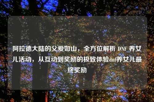 阿拉德大陆的父爱如山，全方位解析 DNF 养女儿活动，从互动到奖励的极致体验dnf养女儿最终奖励