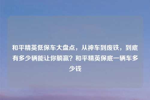 和平精英低保车大盘点，从神车到废铁，到底有多少辆能让你躺赢？和平精英保底一辆车多少钱