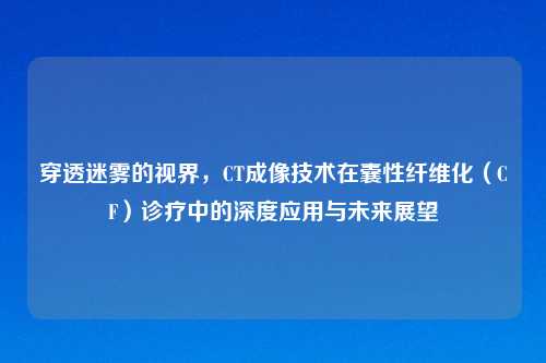 穿透迷雾的视界，CT成像技术在囊性纤维化（CF）诊疗中的深度应用与未来展望