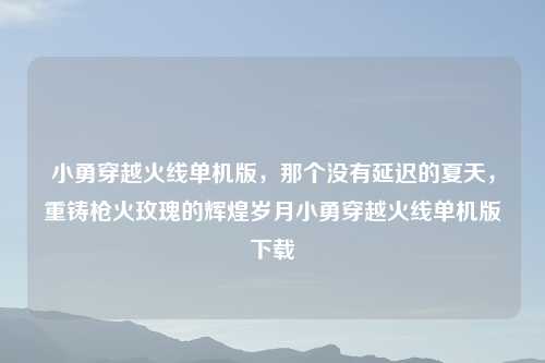小勇穿越火线单机版，那个没有延迟的夏天，重铸枪火玫瑰的辉煌岁月小勇穿越火线单机版下载