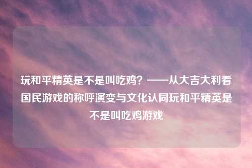 玩和平精英是不是叫吃鸡？——从大吉大利看国民游戏的称呼演变与文化认同玩和平精英是不是叫吃鸡游戏