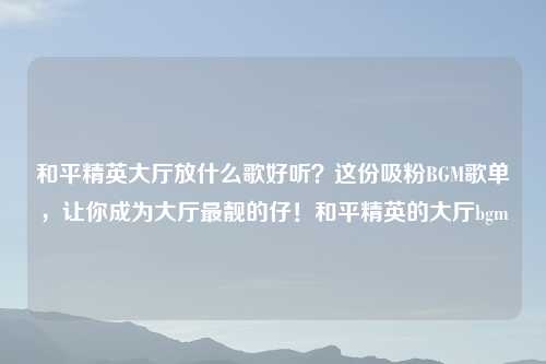 和平精英大厅放什么歌好听？这份吸粉BGM歌单，让你成为大厅最靓的仔！和平精英的大厅bgm