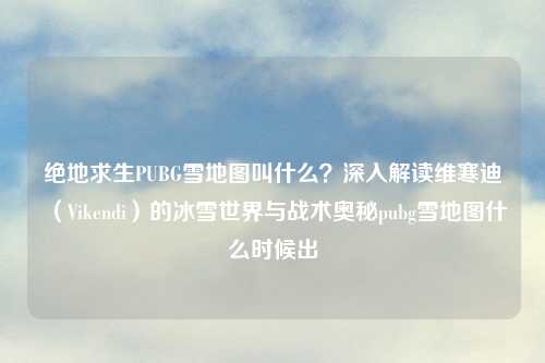 绝地求生PUBG雪地图叫什么？深入解读维寒迪（Vikendi）的冰雪世界与战术奥秘pubg雪地图什么时候出