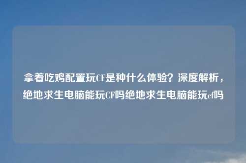 拿着吃鸡配置玩CF是种什么体验？深度解析，绝地求生电脑能玩CF吗绝地求生电脑能玩cf吗