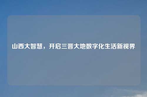 山西大智慧，开启三晋大地数字化生活新视界