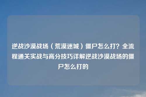 逆战沙漠战场（荒漠迷城）僵尸怎么打？全流程通关实战与高分技巧详解逆战沙漠战场的僵尸怎么打的