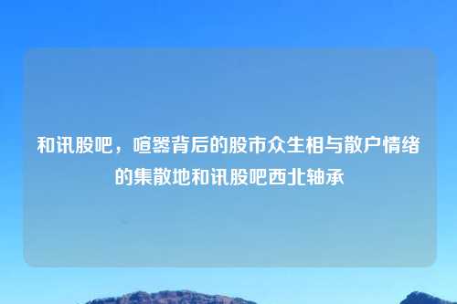 和讯股吧，喧嚣背后的股市众生相与散户情绪的集散地和讯股吧西北轴承