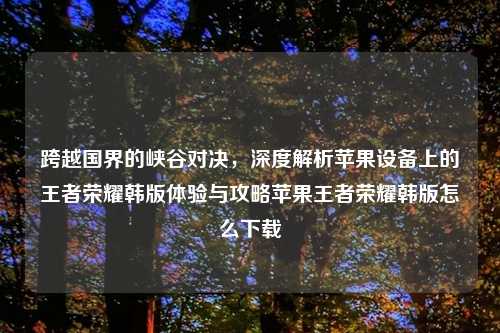 跨越国界的峡谷对决，深度解析苹果设备上的王者荣耀韩版体验与攻略苹果王者荣耀韩版怎么下载