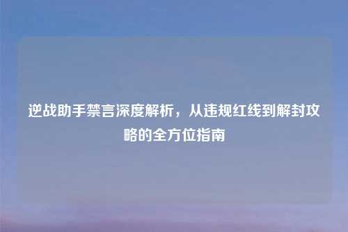 逆战助手禁言深度解析，从违规红线到解封攻略的全方位指南
