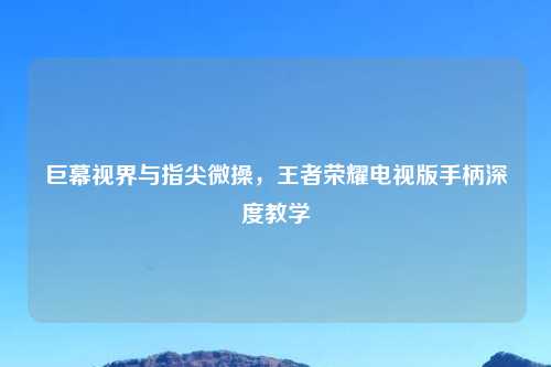 巨幕视界与指尖微操，王者荣耀电视版手柄深度教学
