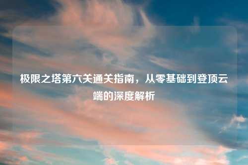 极限之塔第六关通关指南，从零基础到登顶云端的深度解析